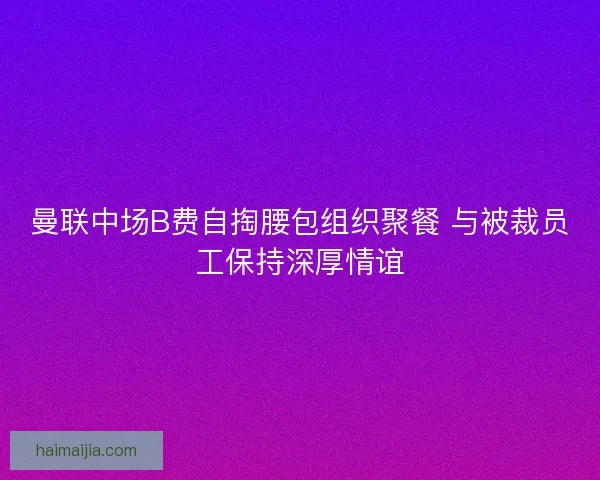 曼联中场B费自掏腰包组织聚餐 与被裁员工保持深厚情谊