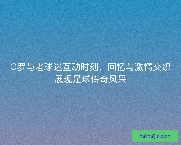 C罗与老球迷互动时刻，回忆与激情交织展现足球传奇风采