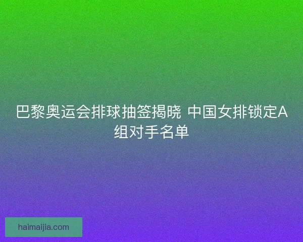 巴黎奥运会排球抽签揭晓 中国女排锁定A组对手名单