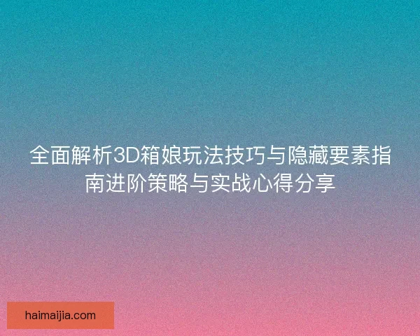 全面解析3D箱娘玩法技巧与隐藏要素指南进阶策略与实战心得分享