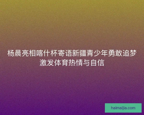 杨晨亮相喀什杯寄语新疆青少年勇敢追梦激发体育热情与自信