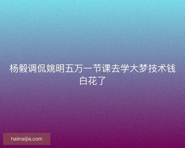 杨毅调侃姚明五万一节课去学大梦技术钱白花了