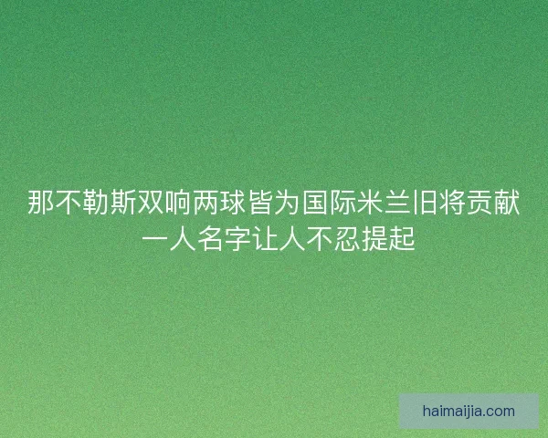 那不勒斯双响两球皆为国际米兰旧将贡献 一人名字让人不忍提起