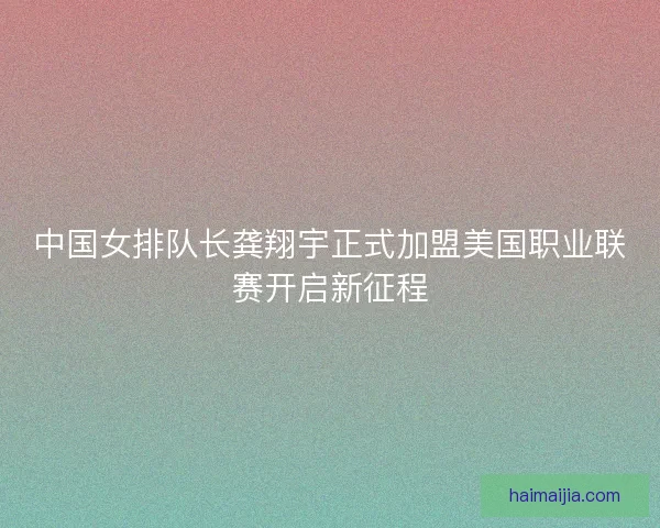 中国女排队长龚翔宇正式加盟美国职业联赛开启新征程