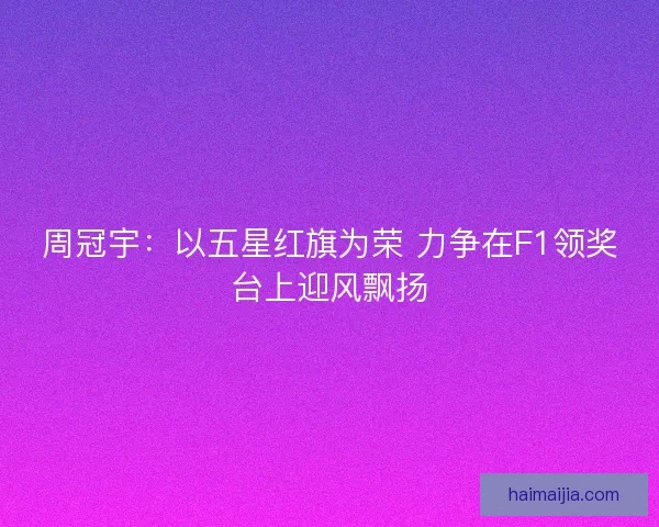 周冠宇：以五星红旗为荣 力争在F1领奖台上迎风飘扬