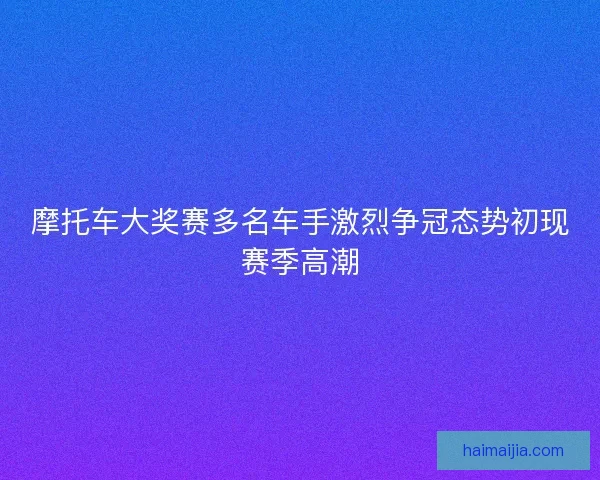 摩托车大奖赛多名车手激烈争冠态势初现赛季高潮