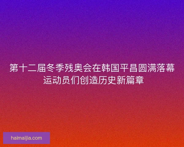 第十二届冬季残奥会在韩国平昌圆满落幕 运动员们创造历史新篇章