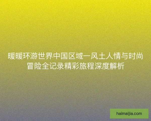 暖暖环游世界中国区域一风土人情与时尚冒险全记录精彩旅程深度解析