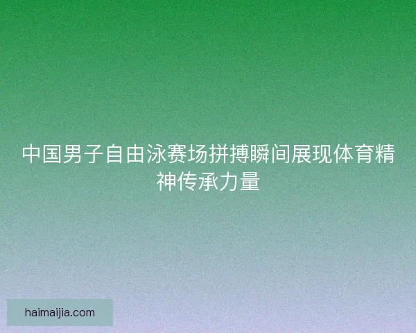 中国男子自由泳赛场拼搏瞬间展现体育精神传承力量