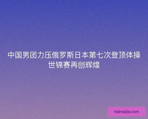 中国男团力压俄罗斯日本第七次登顶体操世锦赛再创辉煌