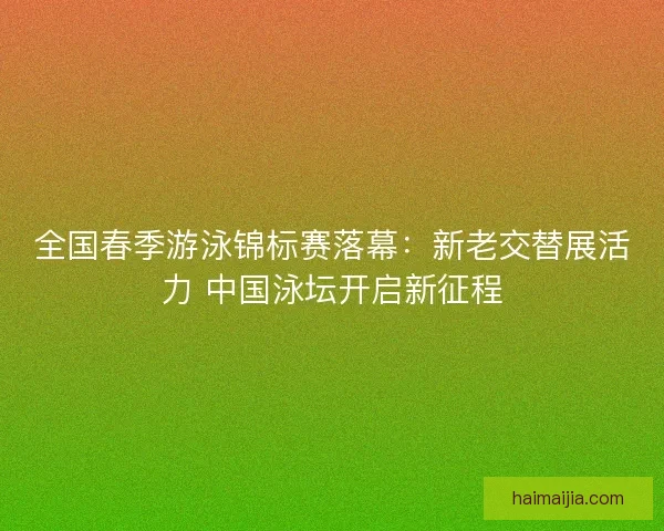 全国春季游泳锦标赛落幕：新老交替展活力 中国泳坛开启新征程