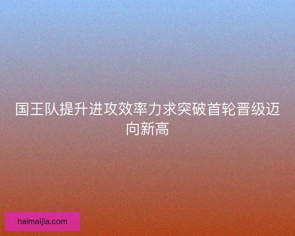 国王队提升进攻效率力求突破首轮晋级迈向新高