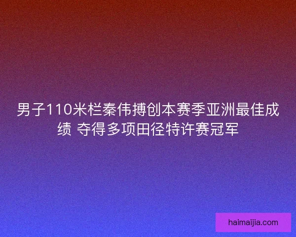 男子110米栏秦伟搏创本赛季亚洲最佳成绩 夺得多项田径特许赛冠军